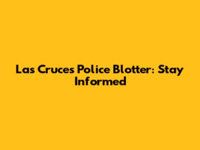Las Cruces Police Blotter: Stay Informed