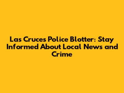 Las Cruces Police Blotter: Stay Informed About Local News and Crime