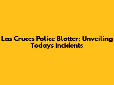 Las Cruces Police Blotter: Unveiling Today's Incidents