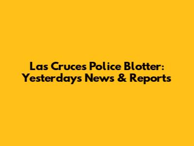 Las Cruces Police Blotter: Yesterday's News & Reports