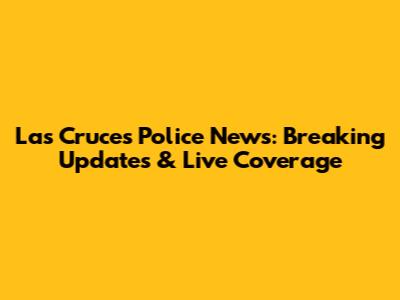 Las Cruces Police News: Breaking Updates & Live Coverage