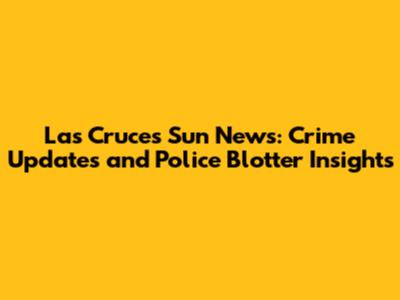 Las Cruces Sun News: Crime Updates and Police Blotter Insights