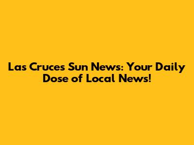 Las Cruces Sun News: Your Daily Dose of Local News!