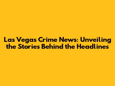 Las Vegas Crime News: Unveiling the Stories Behind the Headlines