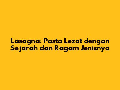 Lasagna: Pasta Lezat dengan Sejarah dan Ragam Jenisnya