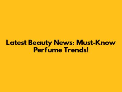 Latest Beauty News: Must-Know Perfume Trends!
