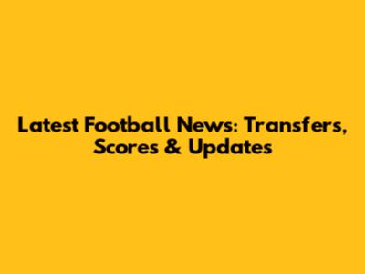 Latest Football News: Transfers, Scores & Updates