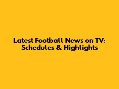 Latest Football News on TV: Schedules & Highlights