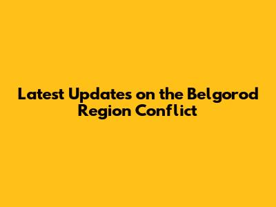 Latest Updates on the Belgorod Region Conflict