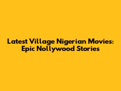 Latest Village Nigerian Movies: Epic Nollywood Stories