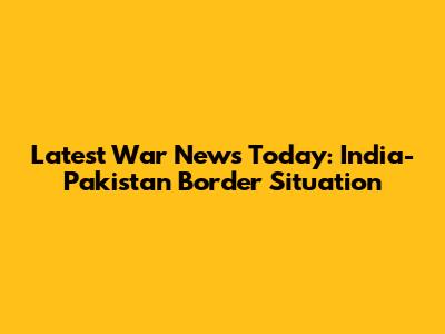 Latest War News Today: India-Pakistan Border Situation