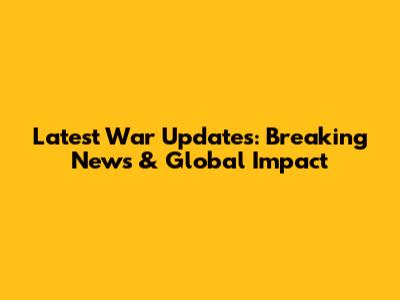 Latest War Updates: Breaking News & Global Impact
