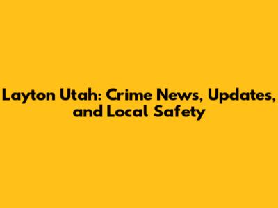 Layton Utah: Crime News, Updates, and Local Safety