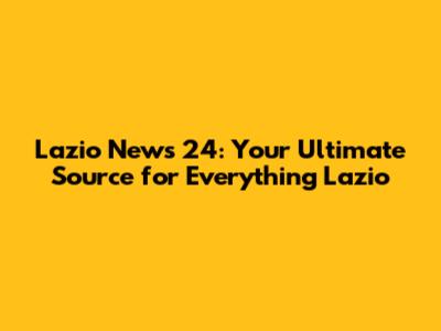 Lazio News 24: Your Ultimate Source for Everything Lazio