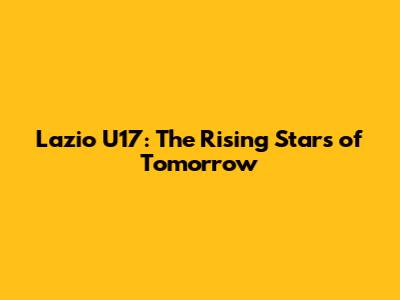Lazio U17: The Rising Stars of Tomorrow