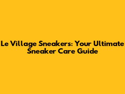 Le Village Sneakers: Your Ultimate Sneaker Care Guide