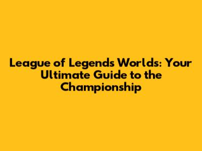 League of Legends Worlds: Your Ultimate Guide to the Championship