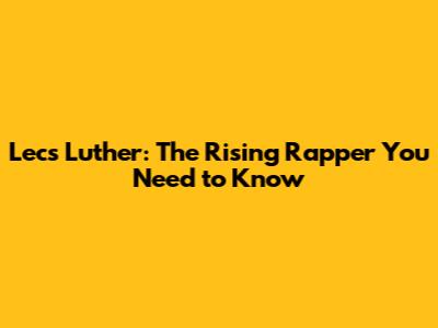 Lecs Luther: The Rising Rapper You Need to Know