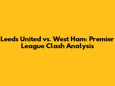 Leeds United vs. West Ham: Premier League Clash Analysis