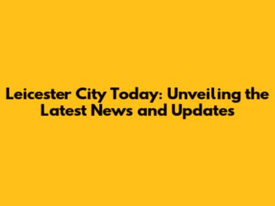 Leicester City Today: Unveiling the Latest News and Updates