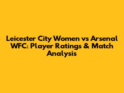 Leicester City Women vs Arsenal WFC: Player Ratings & Match Analysis