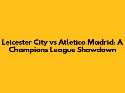 Leicester City vs Atletico Madrid: A Champions League Showdown