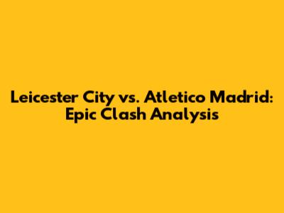 Leicester City vs. Atletico Madrid: Epic Clash Analysis