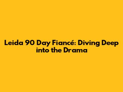 Leida 90 Day Fiancé: Diving Deep into the Drama