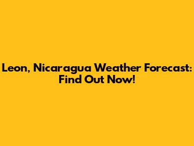 Leon, Nicaragua Weather Forecast: Find Out Now!
