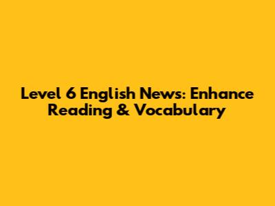 Level 6 English News: Enhance Reading & Vocabulary
