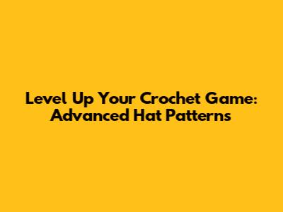 Level Up Your Crochet Game: Advanced Hat Patterns