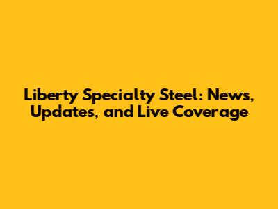 Liberty Specialty Steel: News, Updates, and Live Coverage