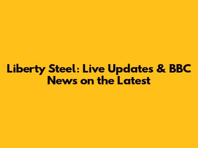 Liberty Steel: Live Updates & BBC News on the Latest