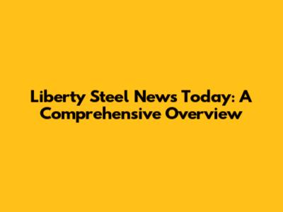 Liberty Steel News Today: A Comprehensive Overview