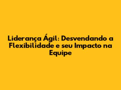 Liderança Ágil: Desvendando a Flexibilidade e seu Impacto na Equipe