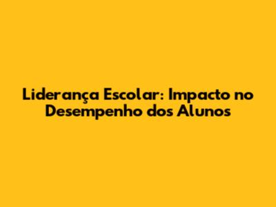 Liderança Escolar: Impacto no Desempenho dos Alunos