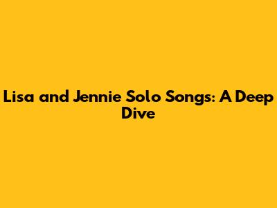 Lisa and Jennie Solo Songs: A Deep Dive