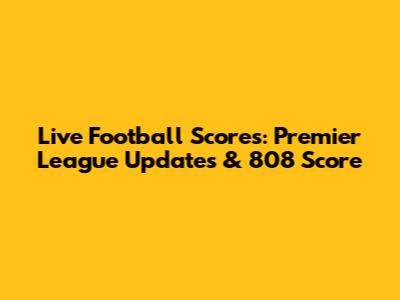Live Football Scores: Premier League Updates & 808 Score