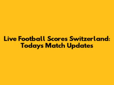 Live Football Scores Switzerland: Today's Match Updates