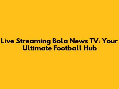 Live Streaming Bola News TV: Your Ultimate Football Hub