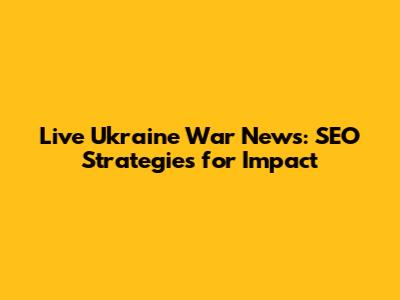 Live Ukraine War News: SEO Strategies for Impact