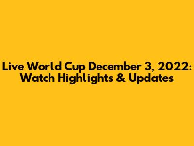 Live World Cup December 3, 2022: Watch Highlights & Updates