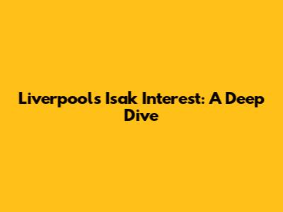 Liverpool's Isak Interest: A Deep Dive