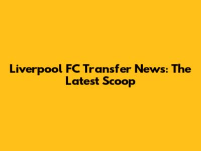 Liverpool FC Transfer News: The Latest Scoop