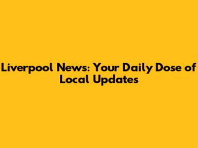 Liverpool News: Your Daily Dose of Local Updates