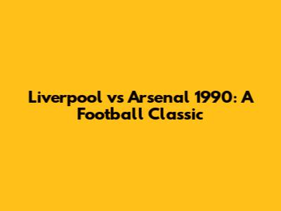Liverpool vs Arsenal 1990: A Football Classic