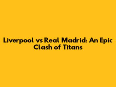 Liverpool vs Real Madrid: An Epic Clash of Titans