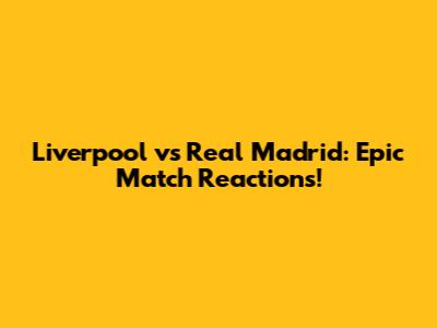 Liverpool vs Real Madrid: Epic Match Reactions!