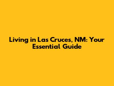 Living in Las Cruces, NM: Your Essential Guide