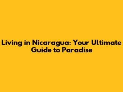 Living in Nicaragua: Your Ultimate Guide to Paradise